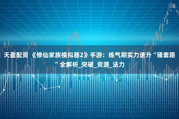 天盈配资 《修仙家族模拟器2》手游：练气期实力速升“骚套路”全解析_突破_资源_法力