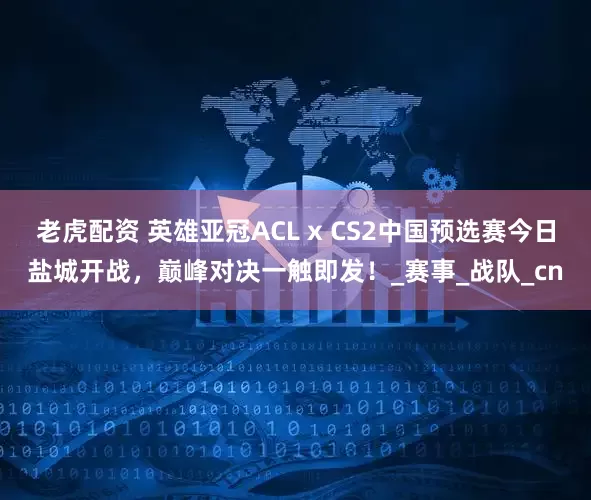 老虎配资 英雄亚冠ACL x CS2中国预选赛今日盐城开战，巅峰对决一触即发！_赛事_战队_cn