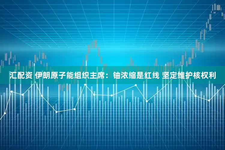 汇配资 伊朗原子能组织主席：铀浓缩是红线 坚定维护核权利
