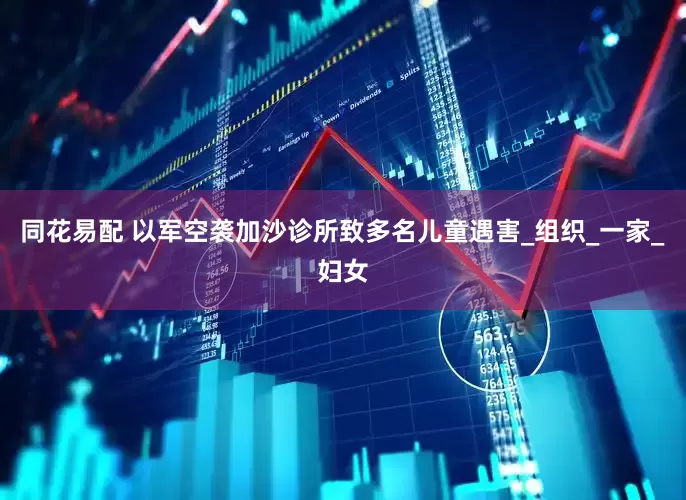 同花易配 以军空袭加沙诊所致多名儿童遇害_组织_一家_妇女