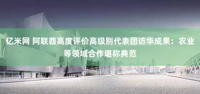 亿米网 阿联酋高度评价高级别代表团访华成果：农业等领域合作堪称典范