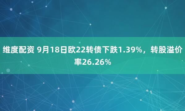 维度配资 9月18日欧22转债下跌1.39%，转股溢价率26.26%