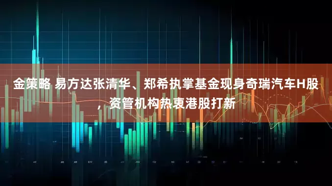 金策略 易方达张清华、郑希执掌基金现身奇瑞汽车H股，资管机构热衷港股打新